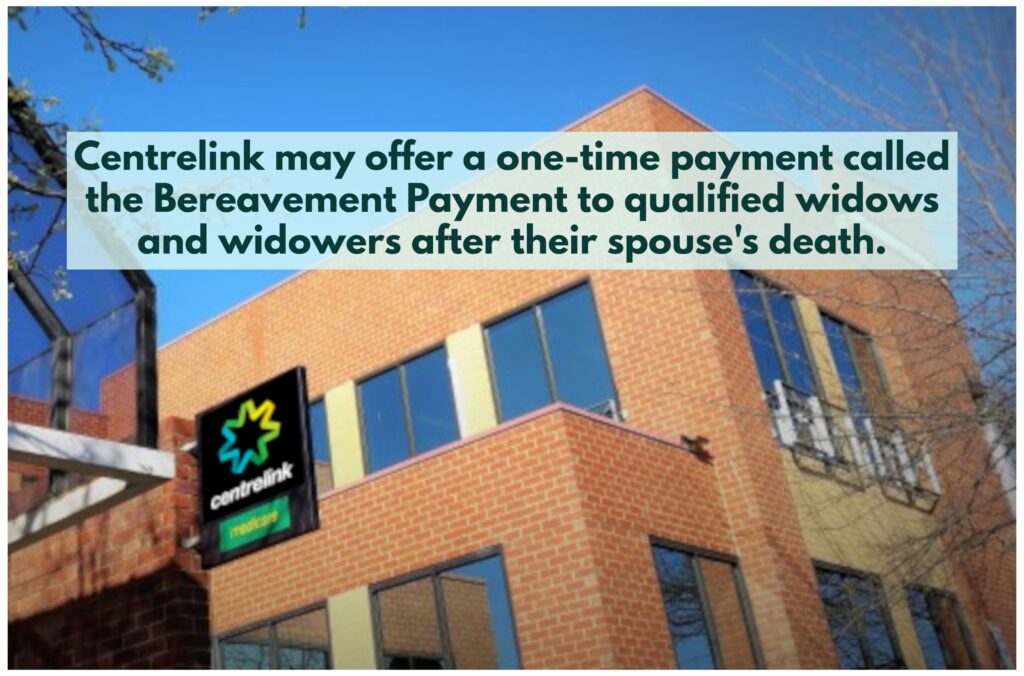Widows and widowers who meet eligibility criteria may receive a one-time payment, called Bereavement Payment, from Centrelink for support after their partner's death.